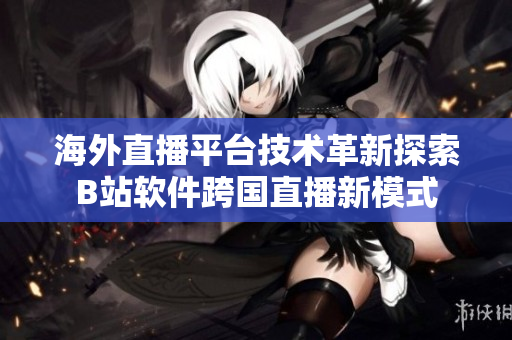 海外直播平臺(tái)技術(shù)革新探索B站軟件跨國(guó)直播新模式
