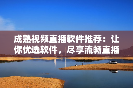 成熟視頻直播軟件推薦：讓你優(yōu)選軟件，盡享流暢直播