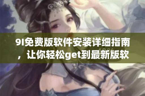 9I免費版軟件安裝詳細指南，讓你輕松get到最新版軟件安裝最全過程及技巧