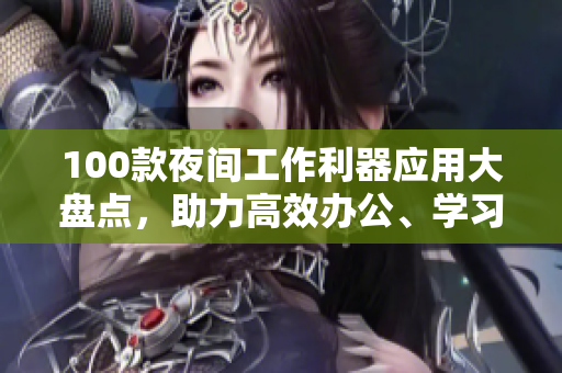 100款夜間工作利器應(yīng)用大盤點，助力高效辦公、學(xué)習(xí)、娛樂