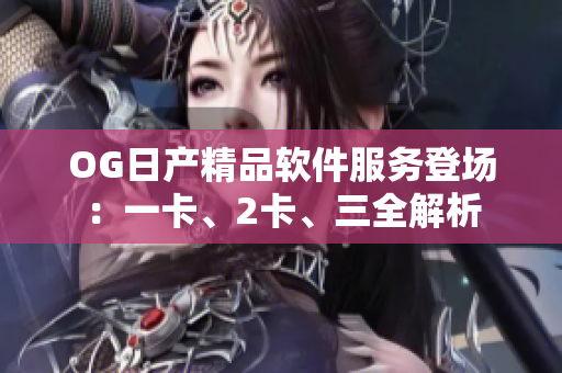 OG日產(chǎn)精品軟件服務(wù)登場：一卡、2卡、三全解析