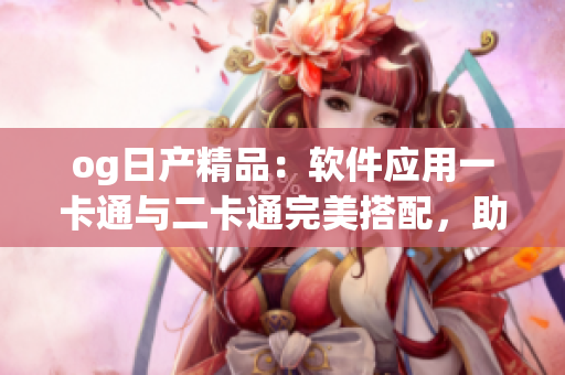 og日產(chǎn)精品：軟件應(yīng)用一卡通與二卡通完美搭配，助您實(shí)現(xiàn)多重功能