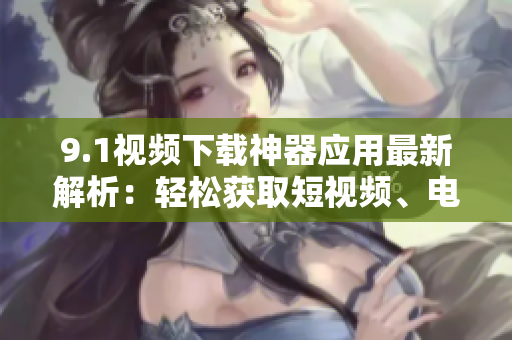 9.1視頻下載神器應(yīng)用最新解析：輕松獲取短視頻、電影資源【軟件分享】