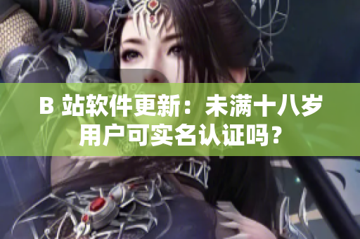 B 站軟件更新：未滿十八歲用戶可實(shí)名認(rèn)證嗎？