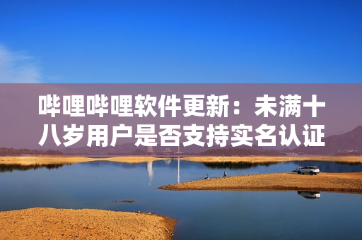 嗶哩嗶哩軟件更新：未滿十八歲用戶是否支持實(shí)名認(rèn)證？