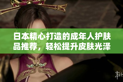 日本精心打造的成年人護膚品推薦，輕松提升皮膚光澤度