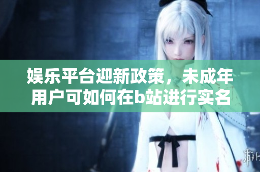 娛樂平臺迎新政策，未成年用戶可如何在b站進行實名認證？