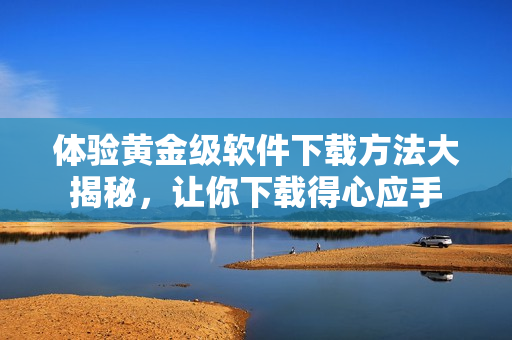 體驗黃金級軟件下載方法大揭秘，讓你下載得心應(yīng)手