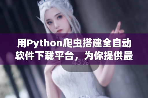 用Python爬蟲搭建全自動軟件下載平臺，為你提供最新最熱軟件資源