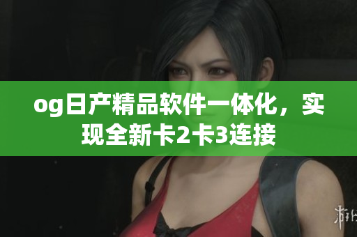 og日產(chǎn)精品軟件一體化，實(shí)現(xiàn)全新卡2卡3連接