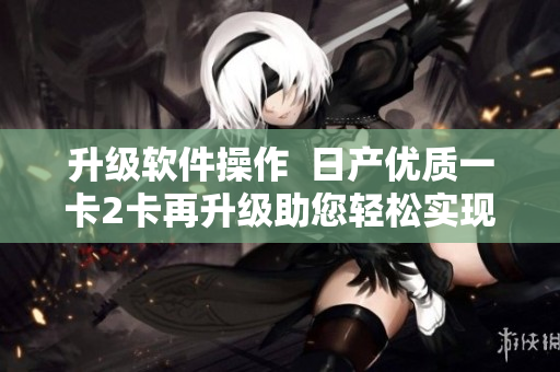 升級軟件操作  日產(chǎn)優(yōu)質(zhì)一卡2卡再升級助您輕松實(shí)現(xiàn)多功能需求 