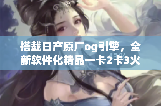 搭載日產(chǎn)原廠og引擎，全新軟件化精品一卡2卡3火熱上線