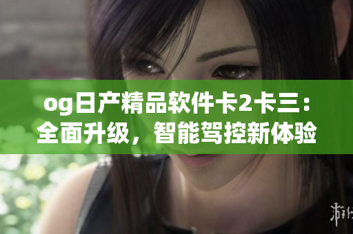 og日產(chǎn)精品軟件卡2卡三：全面升級(jí)，智能駕控新體驗(yàn)