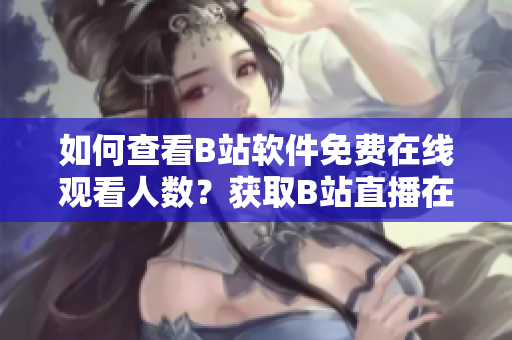 如何查看B站軟件免費(fèi)在線觀看人數(shù)？獲取B站直播在線人數(shù)快速方法