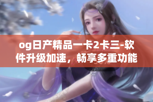 og日產(chǎn)精品一卡2卡三-軟件升級加速，暢享多重功能