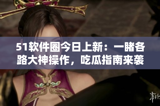 51軟件圈今日上新：一睹各路大神操作，吃瓜指南來襲！