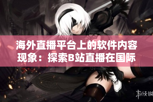 海外直播平臺(tái)上的軟件內(nèi)容現(xiàn)象：探索B站直播在國際舞臺(tái)的表現(xiàn)