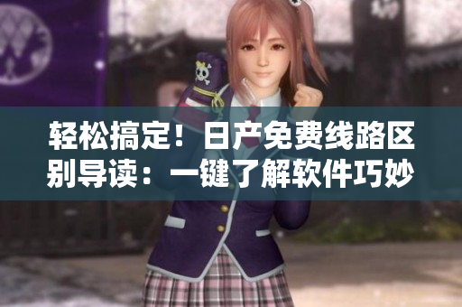 輕松搞定！日產(chǎn)免費線路區(qū)別導(dǎo)讀：一鍵了解軟件巧妙區(qū)分一、二、三、四區(qū)！