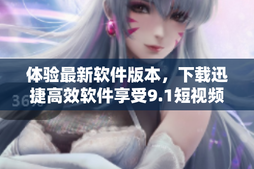 體驗最新軟件版本，下載迅捷高效軟件享受9.1短視頻的極速下載功能