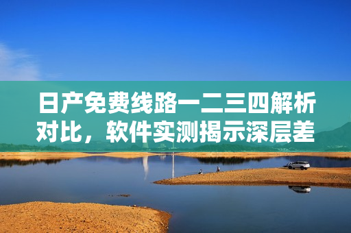 日產(chǎn)免費線路一二三四解析對比，軟件實測揭示深層差異