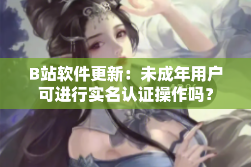B站軟件更新：未成年用戶可進(jìn)行實名認(rèn)證操作嗎？