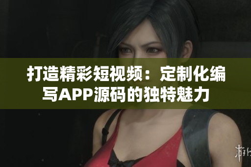打造精彩短視頻：定制化編寫APP源碼的獨(dú)特魅力
