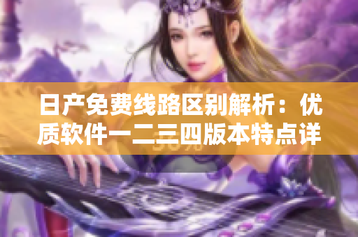 日產(chǎn)免費線路區(qū)別解析：優(yōu)質軟件一二三四版本特點詳解
