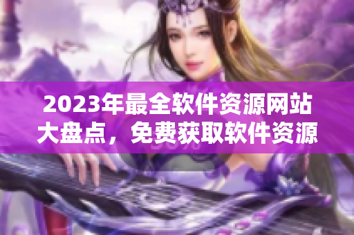 2023年最全軟件資源網(wǎng)站大盤點，免費獲取軟件資源，精彩應有盡有
