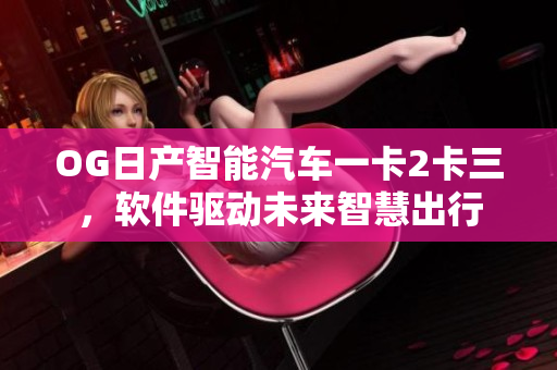 OG日產(chǎn)智能汽車一卡2卡三，軟件驅(qū)動(dòng)未來(lái)智慧出行