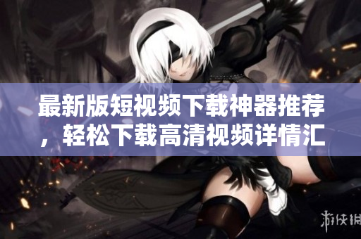 最新版短視頻下載神器推薦，輕松下載高清視頻詳情匯總