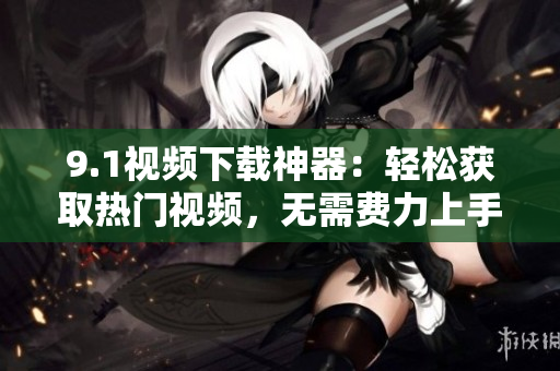 9.1視頻下載神器：輕松獲取熱門視頻，無需費(fèi)力上手