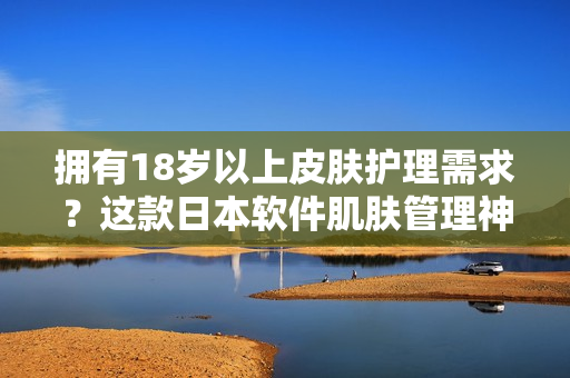 擁有18歲以上皮膚護(hù)理需求？這款日本軟件肌膚管理神器絕對適合！