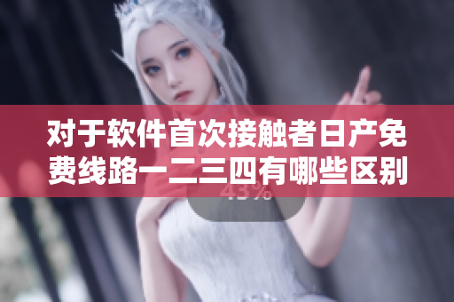 對(duì)于軟件首次接觸者日產(chǎn)免費(fèi)線路一二三四有哪些區(qū)別可供選擇？