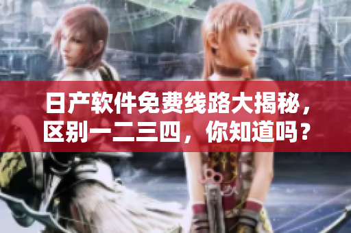 日產(chǎn)軟件免費(fèi)線路大揭秘，區(qū)別一二三四，你知道嗎？