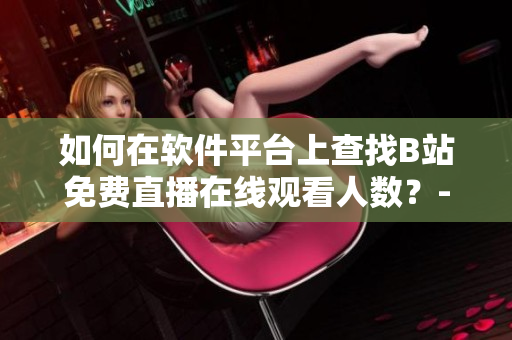 如何在軟件平臺(tái)上查找B站免費(fèi)直播在線觀看人數(shù)？-B站直播觀眾數(shù)據(jù)獲取指南