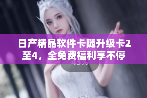 日產(chǎn)精品軟件卡隨升級(jí)卡2至4，全免費(fèi)福利享不停