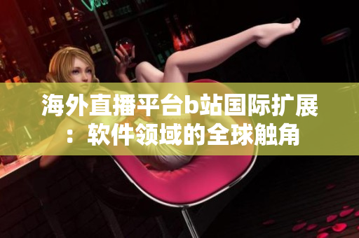 海外直播平臺b站國際擴(kuò)展：軟件領(lǐng)域的全球觸角