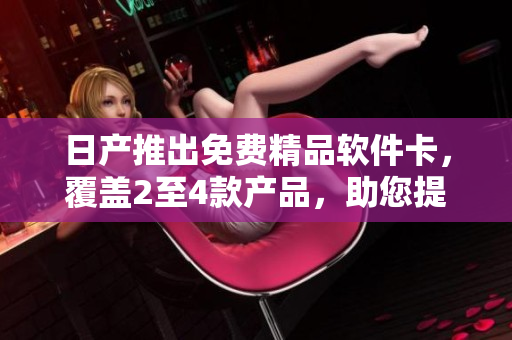 日產(chǎn)推出免費(fèi)精品軟件卡，覆蓋2至4款產(chǎn)品，助您提升工作效率