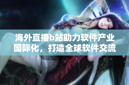 海外直播b站助力軟件產(chǎn)業(yè)國際化，打造全球軟件交流平臺