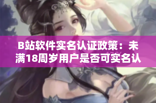 B站軟件實(shí)名認(rèn)證政策：未滿18周歲用戶是否可實(shí)名認(rèn)證？