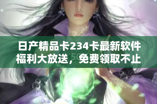 日產(chǎn)精品卡234卡最新軟件福利大放送，免費(fèi)領(lǐng)取不止一種！