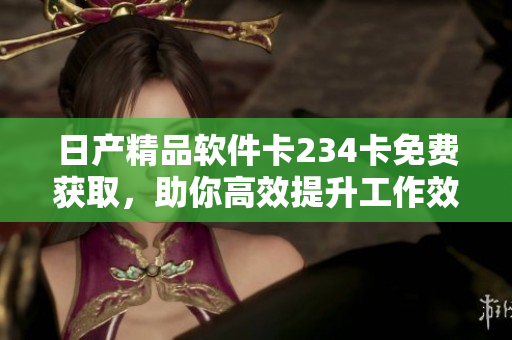 日產(chǎn)精品軟件卡234卡免費獲取，助你高效提升工作效率
