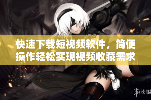 快速下載短視頻軟件，簡便操作輕松實現(xiàn)視頻收藏需求