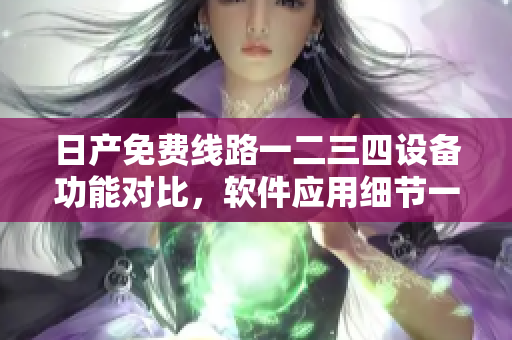 日產(chǎn)免費(fèi)線路一二三四設(shè)備功能對(duì)比，軟件應(yīng)用細(xì)節(jié)一覽