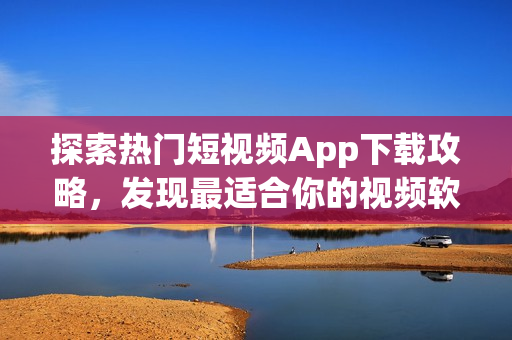 探索熱門(mén)短視頻App下載攻略，發(fā)現(xiàn)最適合你的視頻軟件