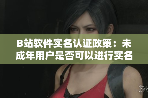 B站軟件實名認證政策：未成年用戶是否可以進行實名認證？