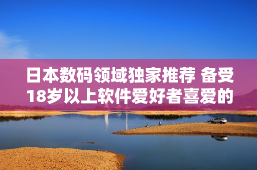 日本數碼領域獨家推薦 備受18歲以上軟件愛好者喜愛的護膚產品