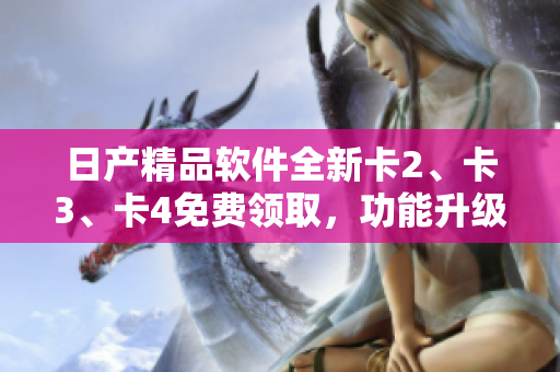 日產(chǎn)精品軟件全新卡2、卡3、卡4免費(fèi)領(lǐng)取，功能升級(jí)體驗(yàn)一步到位