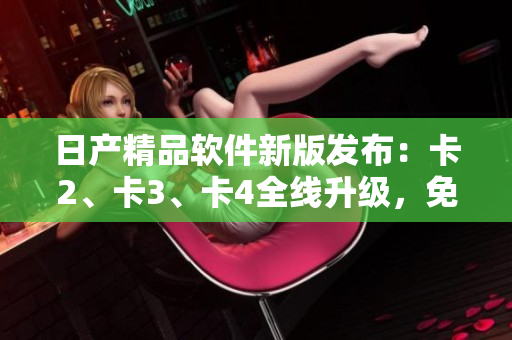 日產(chǎn)精品軟件新版發(fā)布：卡2、卡3、卡4全線升級，免費體驗！