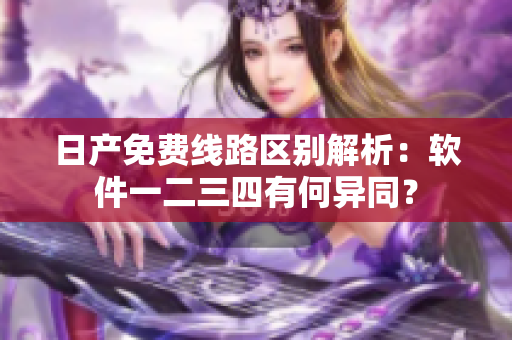 日產(chǎn)免費(fèi)線路區(qū)別解析：軟件一二三四有何異同？